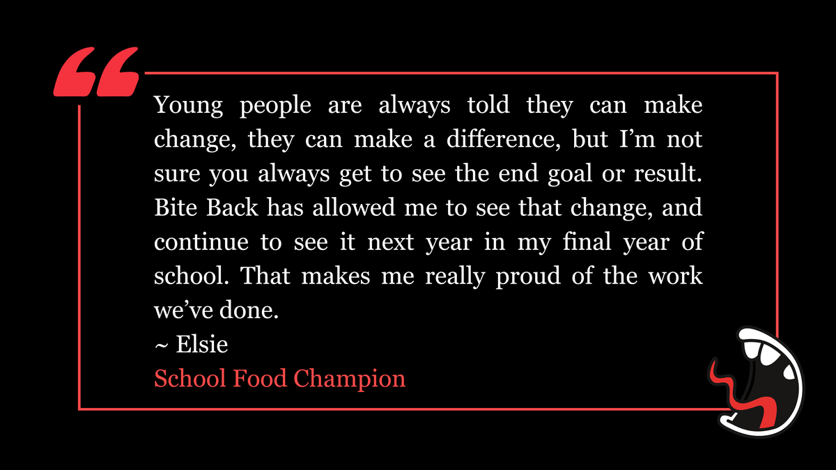 Young people are always told they can make change, they can make a difference, but I’m not sure you always get to see the end goal or result. Bite Back has allowed me to see that change, and continue to see it next year in my final year of school. That makes me really proud of the work we’ve done. ~ Elsie  School Food Champion
